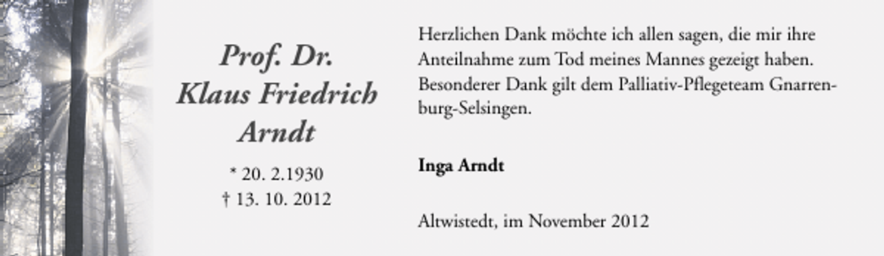 <p>Prof. Dr.<br />Klaus Friedrich<br />Arndt<br />* 20. 2.1930<br />† 13. 10. 2012</p><p>Herzlichen Dank möchte ich allen sagen, die mir ihre<br />Anteilnahme zum Tod meines Mannes gezeigt haben.<br />Besonderer Dank gilt dem Palliativ-Pflegeteam Gnarrenburg-Selsingen.<br />Inga Arndt<br />Altwistedt, im November 2012</p>