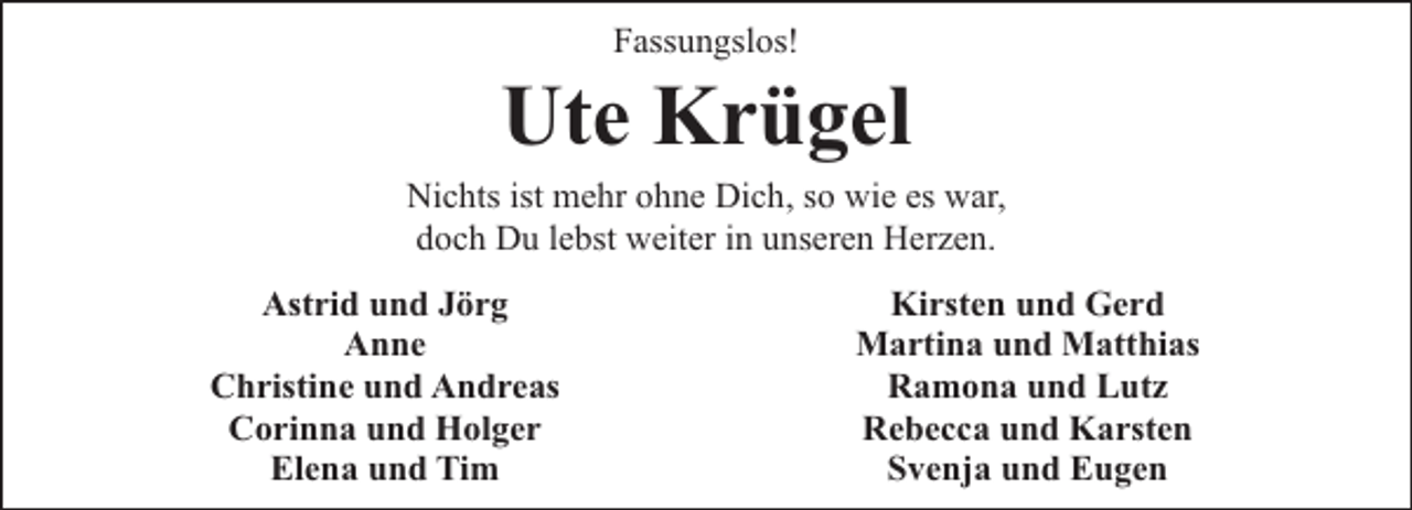 <p>Fassungslos!</p><p>Ute Krügel</p><p>Nichts ist mehr ohne Dich, so wie es war,<br />doch Du lebst weiter in unseren Herzen.<br />Astrid und Jörg<br />Anne<br />Christine und Andreas<br />Corinna und Holger<br />Elena und Tim</p><p>Kirsten und Gerd<br />Martina und Matthias<br />Ramona und Lutz<br />Rebecca und Karsten<br />Svenja und Eugen</p>