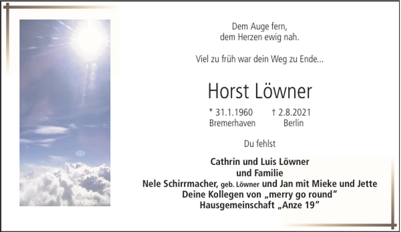 <p>Dem Auge fern,<br />dem Herzen ewig nah.<br />Viel zu früh war dein Weg zu Ende...</p><p>Horst Löwner<br />* 31.1.1960<br />Bremerhaven</p><p>† 2.8.2021<br />Berlin</p><p>Du fehlst<br />Cathrin und Luis Löwner<br />und Familie<br />Nele Schirrmacher, geb. Löwner und Jan mit Mieke und Jette<br />Deine Kollegen von „merry go round“<br />Hausgemeinschaft „Anze 19“</p>