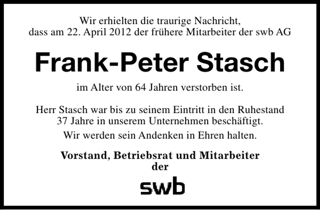 <p>Wir erhielten die traurige Nachricht,<br />dass am 22. April 2012 der frühere Mitarbeiter der swb AG</p><p>Frank-Peter Stasch<br />im Alter von 64 Jahren verstorben ist.</p><p>Herr Stasch war bis zu seinem Eintritt in den Ruhestand<br />37 Jahre in unserem Unternehmen beschäftigt.<br />Wir werden sein Andenken in Ehren halten.<br />Vorstand, Betriebsrat und Mitarbeiter<br />der</p>
