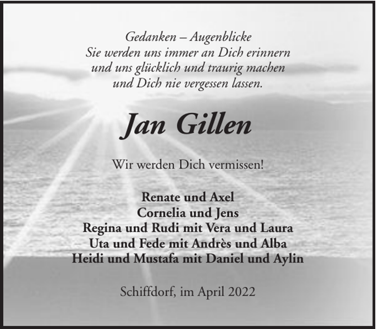 <p>Gedanken – Augenblicke<br />Sie werden uns immer an Dich erinnern<br />und uns glücklich und traurig machen<br />und Dich nie vergessen lassen.</p><p>Jan Gillen<br />Wir werden Dich vermissen!<br />Renate und Axel<br />Cornelia und Jens<br />Regina und Rudi mit Vera und Laura<br />Uta und Fede mit Andrès und Alba<br />Heidi und Mustafa mit Daniel und Aylin<br />Schiffdorf, im April 2022</p>
