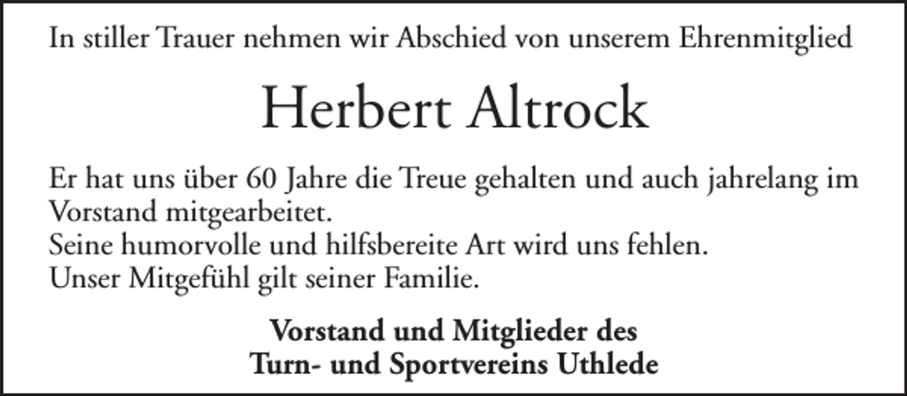 <p>In stiller Trauer nehmen wir Abschied von unserem Ehrenmitglied</p>
<p>Herbert Altrock<br />Er hat uns über 60 Jahre die Treue gehalten und auch jahrelang im<br />Vorstand mitgearbeitet.<br />Seine humorvolle und hilfsbereite Art wird uns fehlen.<br />Unser Mitgefühl gilt seiner Familie.<br />Vorstand und Mitglieder des<br />Turn- und Sportvereins Uthlede</p>
