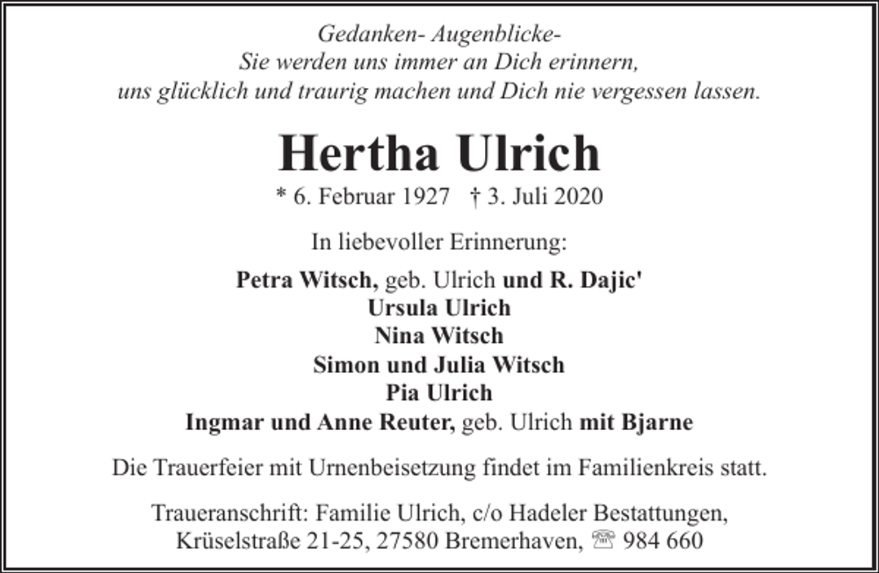 <p>Gedanken- AugenblickeSie werden uns immer an Dich erinnern,<br />uns glücklich und traurig machen und Dich nie vergessen lassen.</p><p>Hertha Ulrich</p><p>* 6. Februar 1927 † 3. Juli 2020<br />In liebevoller Erinnerung:<br />Petra Witsch, geb. Ulrich und R. Dajic'<br />Ursula Ulrich<br />Nina Witsch<br />Simon und Julia Witsch<br />Pia Ulrich<br />Ingmar und Anne Reuter, geb. Ulrich mit Bjarne<br />Die Trauerfeier mit Urnenbeisetzung findet im Familienkreis statt.<br />Traueranschrift: Familie Ulrich, c/o Hadeler Bestattungen,<br />Krüselstraße 21-25, 27580 Bremerhaven, ' 984 660</p>