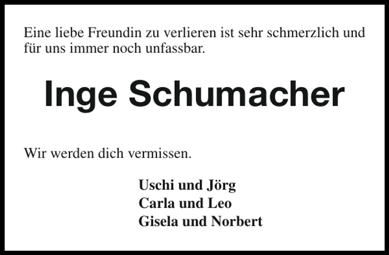 <p>Eine liebe Freundin zu verlieren ist sehr schmerzlich und<br />für uns immer noch unfassbar.</p><p>Inge Schumacher<br />Wir werden dich vermissen.<br />Uschi und Jörg<br />Carla und Leo<br />Gisela und Norbert</p>