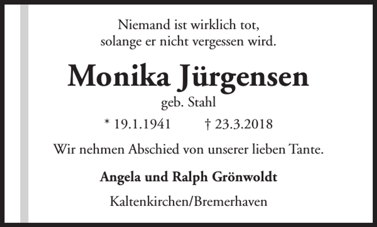 <p>Niemand ist wirklich tot,<br />solange er nicht vergessen wird.</p><p>Monika Jürgensen<br />geb. Stahl</p><p>* 19.1.1941</p><p>† 23.3.2018</p><p>Wir nehmen Abschied von unserer lieben Tante.<br />Angela und Ralph Grönwoldt<br />Kaltenkirchen/Bremerhaven</p>
