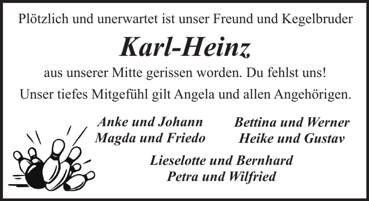 <p>Plötzlich und unerwartet ist unser Freund und Kegelbruder</p><p>Karl-Heinz</p><p>aus unserer Mitte gerissen worden. Du fehlst uns!<br />Unser tiefes Mitgefühl gilt Angela und allen Angehörigen.<br />Anke und Johann<br />Magda und Friedo</p><p>Bettina und Werner<br />Heike und Gustav</p><p>Lieselotte und Bernhard<br />Petra und Wilfried</p>
