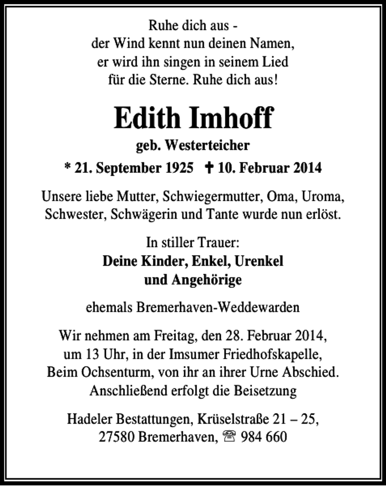 <p>Ruhe dich aus der Wind kennt nun deinen Namen,<br />er wird ihn singen in seinem Lied<br />für die Sterne. Ruhe dich aus!</p><p>Edith Imhoff</p><p>geb. Westerteicher<br />* 21. September 1925<br />10. Februar 2014<br />Unsere liebe Mutter, Schwiegermutter, Oma, Uroma,<br />Schwester, Schwägerin und Tante wurde nun erlöst.<br />In stiller Trauer:<br />Deine Kinder, Enkel, Urenkel<br />und Angehörige<br />ehemals Bremerhaven-Weddewarden<br />Wir nehmen am Freitag, den 28. Februar 2014,<br />um 13 Uhr, in der Imsumer Friedhofskapelle,<br />Beim Ochsenturm, von ihr an ihrer Urne Abschied.<br />Anschließend erfolgt die Beisetzung<br />Hadeler Bestattungen, Krüselstraße 21 – 25,<br />27580 Bremerhaven, ℡ 984 660</p>