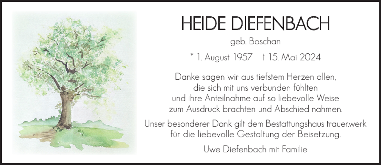 <p>HEIDE DIEFENBACH<br />geb. Boschan</p><p>* 1. August 1957</p><p>† 15. Mai 2024</p><p>Danke sagen wir aus tiefstem Herzen allen,<br />die sich mit uns verbunden fühlten<br />und ihre Anteilnahme auf so liebevolle Weise<br />zum Ausdruck brachten und Abschied nahmen.<br />Unser besonderer Dank gilt dem Bestattungshaus trauer.werk<br />für die liebevolle Gestaltung der Beisetzung.<br />Uwe Diefenbach mit Familie</p>