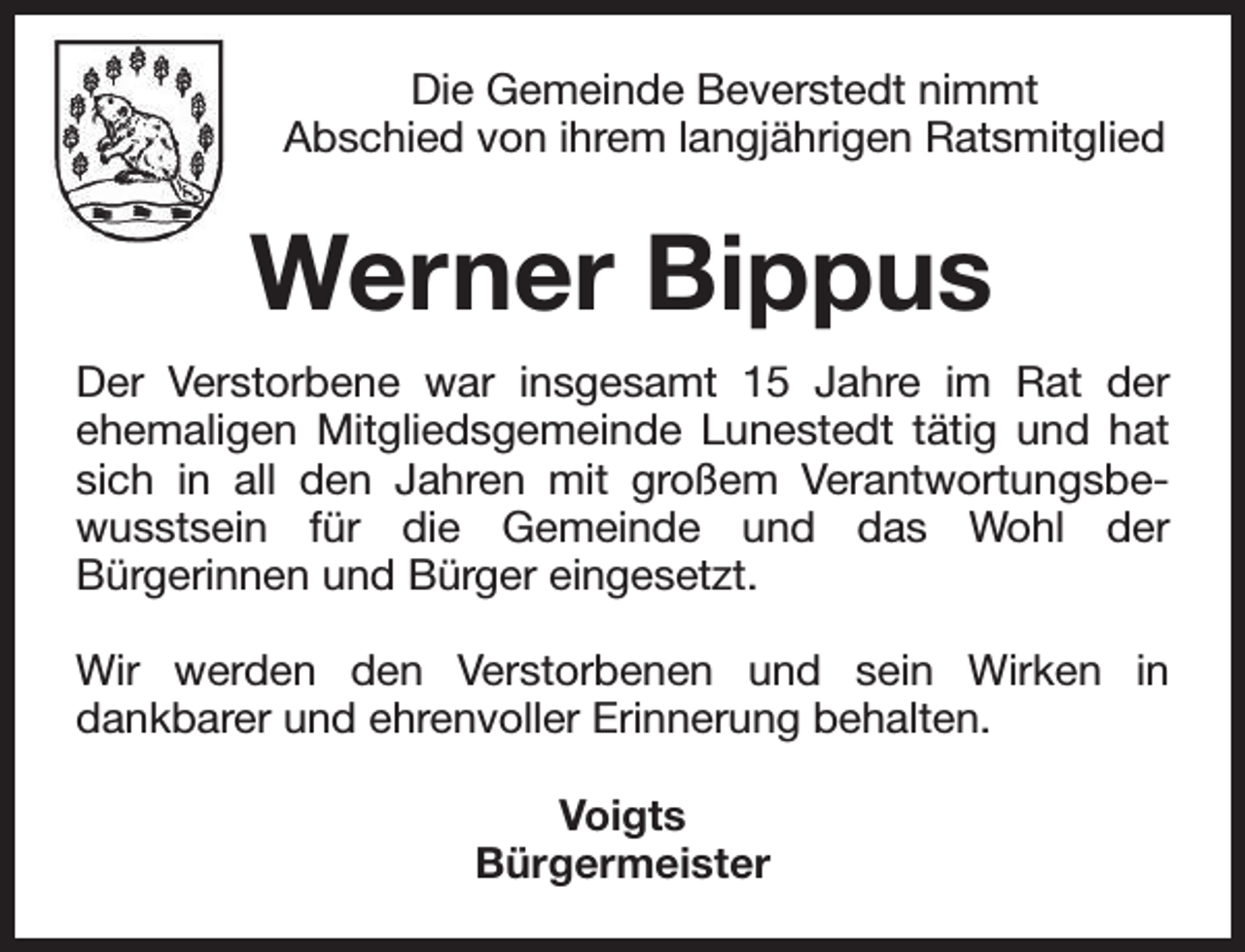 <p>Die Gemeinde Beverstedt nimmt<br />Abschied von ihrem langjährigen Ratsmitglied</p><p>Werner Bippus<br />Der Verstorbene war insgesamt 15 Jahre im Rat der<br />ehemaligen Mitgliedsgemeinde Lunestedt tätig und hat<br />sich in all den Jahren mit großem Verantwortungsbewusstsein für die Gemeinde und das Wohl der<br />Bürgerinnen und Bürger eingesetzt.<br />Wir werden den Verstorbenen und sein Wirken in<br />dankbarer und ehrenvoller Erinnerung behalten.<br />Voigts<br />Bürgermeister</p>