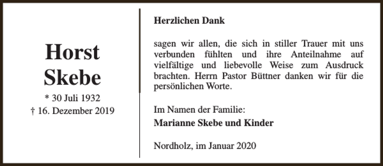 <p>Herzlichen Dank</p><p>Horst<br />Skebe</p><p>* 30 Juli 1932<br />† 16. Dezember 2019</p><p>sagen wir allen, die sich in stiller Trauer mit uns<br />verbunden fühlten und ihre Anteilnahme auf<br />vielfältige und liebevolle Weise zum Ausdruck<br />brachten. Herrn Pastor Büttner danken wir für die<br />persönlichen Worte.<br />Im Namen der Familie:<br />Marianne Skebe und Kinder<br />Nordholz, im Januar 2020</p>