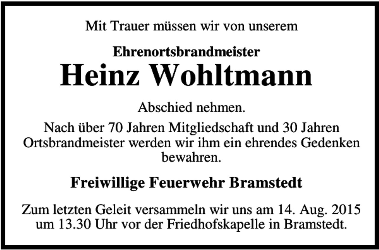 <p>Mit Trauer müssen wir von unserem<br />Ehrenortsbrandmeister</p><p>Heinz Wohltmann<br />Abschied nehmen.<br />Nach über 70 Jahren Mitgliedschaft und 30 Jahren<br />Ortsbrandmeister werden wir ihm ein ehrendes Gedenken<br />bewahren.</p><p>Freiwillige Feuerwehr Bramstedt<br />Zum letzten Geleit versammeln wir uns am 14. Aug. 2015<br />um 13.30 Uhr vor der Friedhofskapelle in Bramstedt.</p>