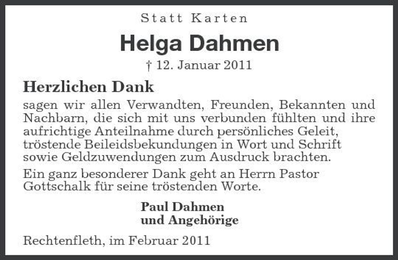 <p>Statt Karten</p><p>Helga Dahmen<br />† 12. Januar 2011</p><p>Herzlichen Dank<br />sagen wir allen Verwandten, Freunden, Bekannten und Nachbarn, die sich mit uns verbunden fühlten und ihre aufrichtige Anteilnahme durch persönliches Geleit, tröstende Beileidsbekundungen in Wort und Schrift sowie Geldzuwendungen zum Ausdruck brachten. Ein ganz besonderer Dank geht an Herrn Pastor Gottschalk für seine tröstenden Worte. Paul Dahmen und Angehörige Rechtenfleth, im Februar 2011</p>