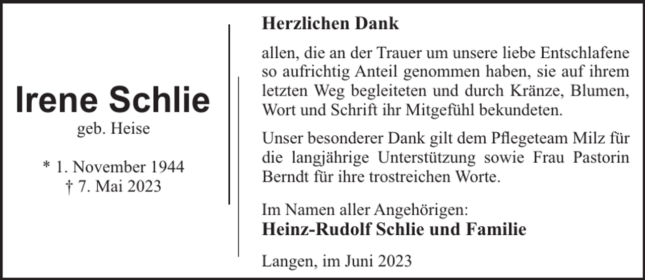 <p>Herzlichen Dank</p><p>Irene Schlie<br />geb. Heise<br />* 1. November 1944<br />† 7. Mai 2023</p><p>allen, die an der Trauer um unsere liebe Entschlafene<br />so aufrichtig Anteil genommen haben, sie auf ihrem<br />letzten Weg begleiteten und durch Kränze, Blumen,<br />Wort und Schrift ihr Mitgefühl bekundeten.<br />Unser besonderer Dank gilt dem Pﬂegeteam Milz für<br />die langjährige Unterstützung sowie Frau Pastorin<br />Berndt für ihre trostreichen Worte.<br />Im Namen aller Angehörigen:</p><p>Heinz-Rudolf Schlie und Familie<br />Langen, im Juni 2023</p>
