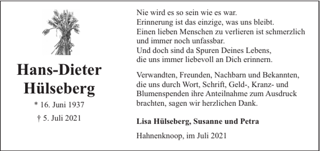 <p>Hans-Dieter<br />Hülseberg<br />* 16. Juni 1937<br />† 5. Juli 2021</p><p>Nie wird es so sein wie es war.<br />Erinnerung ist das einzige, was uns bleibt.<br />Einen lieben Menschen zu verlieren ist schmerzlich<br />und immer noch unfassbar.<br />Und doch sind da Spuren Deines Lebens,<br />die uns immer liebevoll an Dich erinnern.<br />Verwandten, Freunden, Nachbarn und Bekannten,<br />die uns durch Wort, Schrift, Geld-, Kranz- und<br />Blumenspenden ihre Anteilnahme zum Ausdruck<br />brachten, sagen wir herzlichen Dank.<br />Lisa Hülseberg, Susanne und Petra<br />Hahnenknoop, im Juli 2021</p>