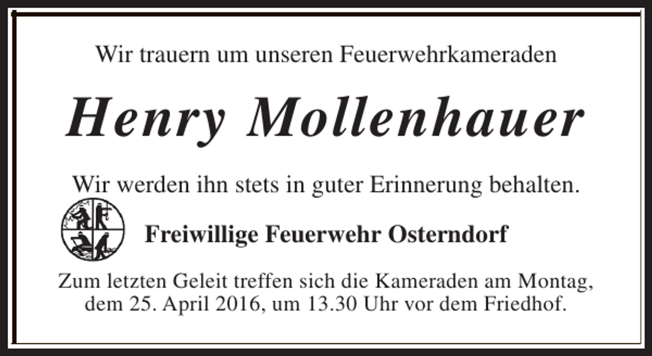 <p>Wir trauern um unseren Feuerwehrkameraden</p><p>Henry Mollenhauer<br />Wir werden ihn stets in guter Erinnerung behalten.<br />Freiwillige Feuerwehr Osterndorf<br />Zum letzten Geleit treffen sich die Kameraden am Montag,<br />dem 25. April 2016, um 13.30 Uhr vor dem Friedhof.</p>