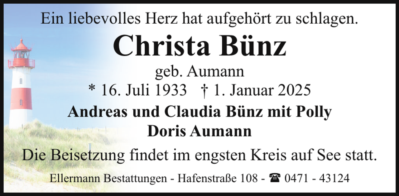<p>Ein liebevolles Herz hat aufgehört zu schlagen.</p><p>Christa Bünz</p><p>geb. Aumann<br />* 16. Juli 1933 † 1. Januar 2025<br />Andreas und Claudia Bünz mit Polly<br />Doris Aumann<br />Die Beisetzung findet im engsten Kreis auf See statt.<br />Ellermann Bestattungen - Hafenstraße 108 - ( 0471 - 43124</p>
