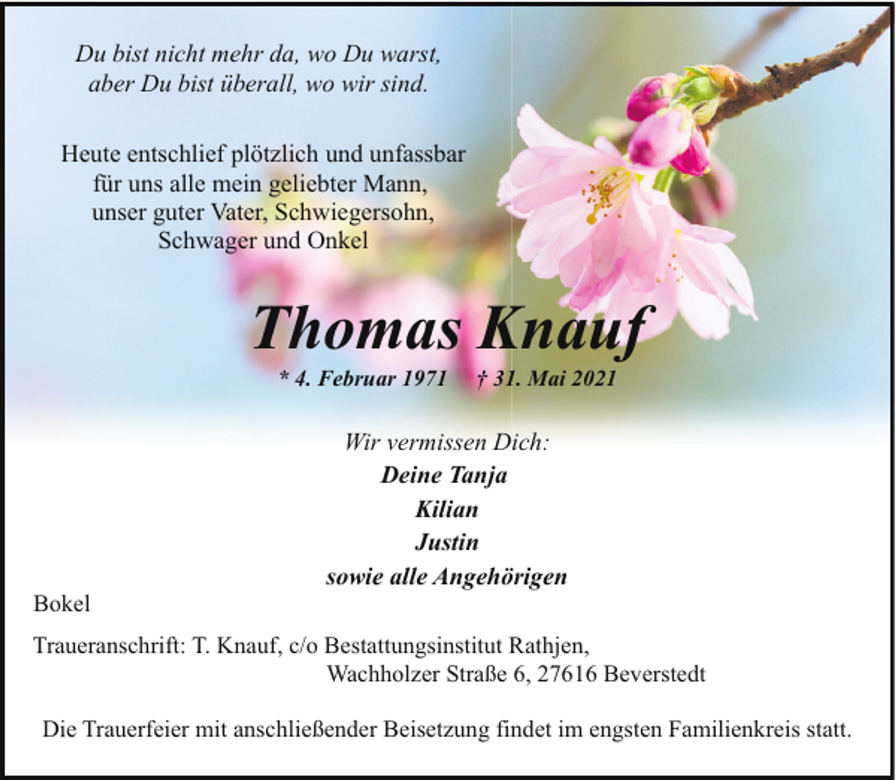 <p>Du bist nicht mehr da, wo Du warst,<br />aber Du bist überall, wo wir sind.<br />Heute entschlief plötzlich und unfassbar<br />für uns alle mein geliebter Mann,<br />unser guter Vater, Schwiegersohn,<br />Schwager und Onkel</p><p>Thomas Knauf<br />* 4. Februar 1971</p><p>Bokel</p><p>† 31. Mai 2021</p><p>Wir vermissen Dich:<br />Deine Tanja<br />Kilian<br />Justin<br />sowie alle Angehörigen</p><p>Traueranschrift: T. Knauf, c/o Bestattungsinstitut Rathjen,<br />Wachholzer Straße 6, 27616 Beverstedt<br />Die Trauerfeier mit anschließender Beisetzung findet im engsten Familienkreis statt.</p>