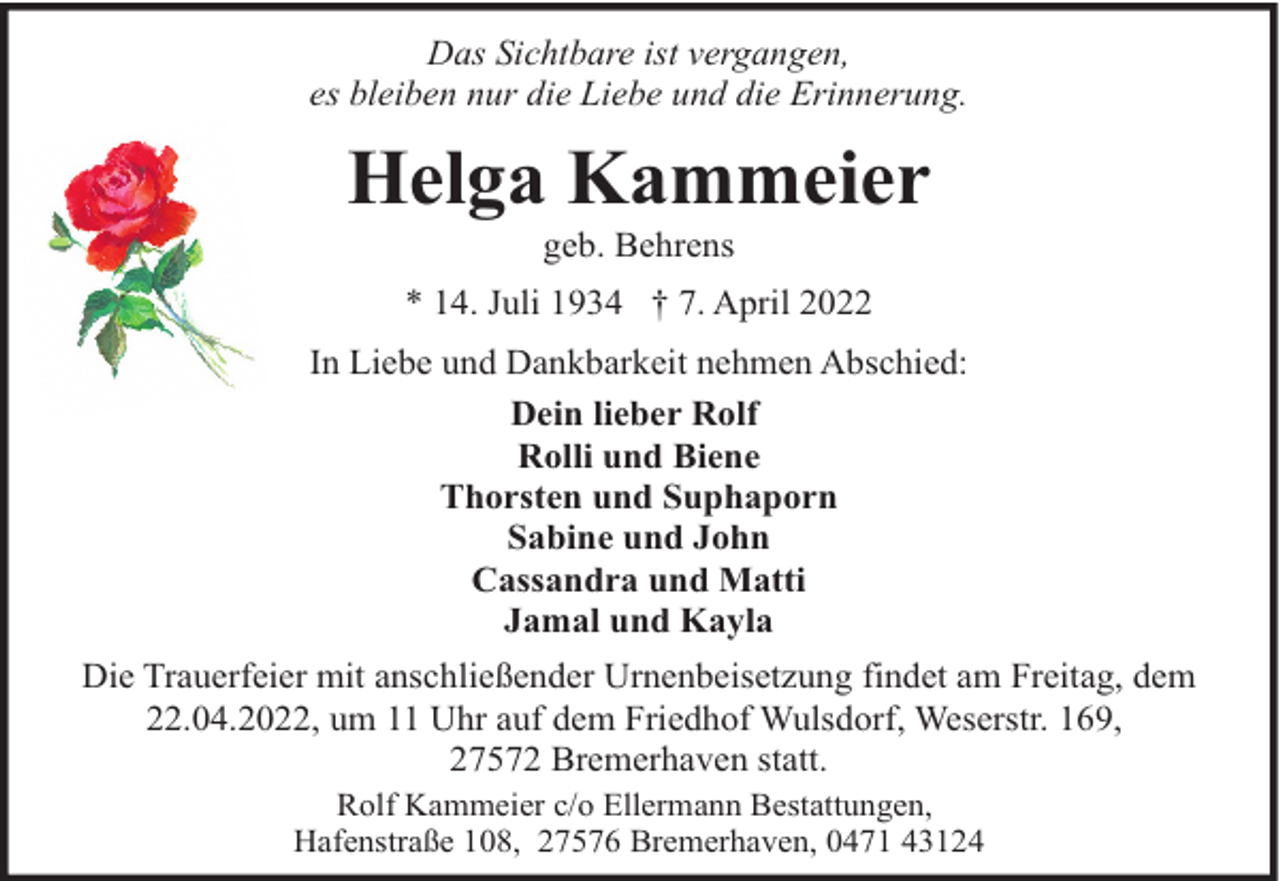 <p>Das Sichtbare ist vergangen,<br />es bleiben nur die Liebe und die Erinnerung.</p><p>Helga Kammeier<br />geb. Behrens</p><p>* 14. Juli 1934 † 7. April 2022<br />In Liebe und Dankbarkeit nehmen Abschied:<br />Dein lieber Rolf<br />Rolli und Biene<br />Thorsten und Suphaporn<br />Sabine und John<br />Cassandra und Matti<br />Jamal und Kayla<br />Die Trauerfeier mit anschließender Urnenbeisetzung findet am Freitag, dem<br />22.04.2022, um 11 Uhr auf dem Friedhof Wulsdorf, Weserstr. 169,<br />27572 Bremerhaven statt.<br />Rolf Kammeier c/o Ellermann Bestattungen,<br />Hafenstraße 108, 27576 Bremerhaven, 0471 43124</p>