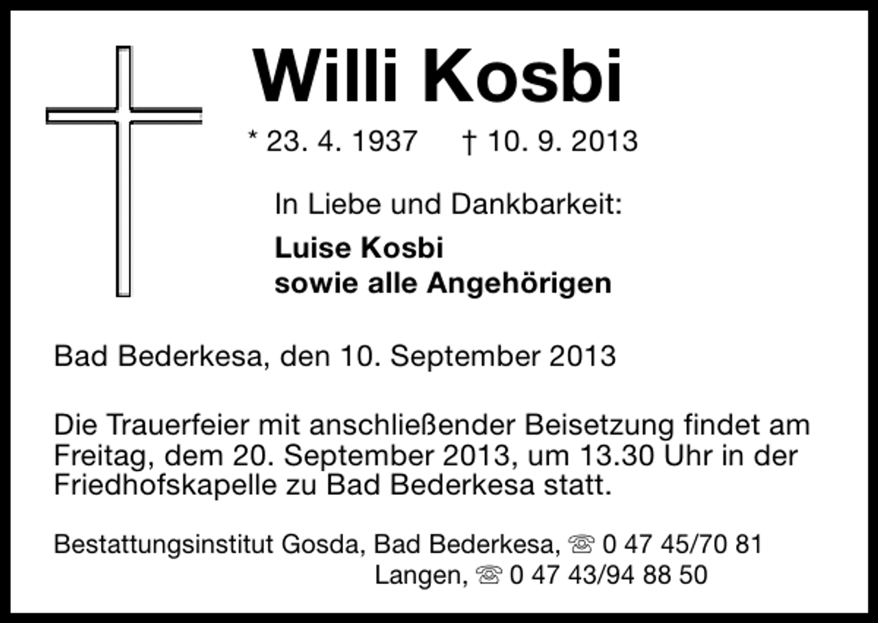 <p>Willi Kosbi</p><p>* 23. 4. 1937</p><p>† 10. 9. 2013</p><p>In Liebe und Dankbarkeit:<br />Luise Kosbi<br />sowie alle Angehörigen<br />Bad Bederkesa, den 10. September 2013<br />Die Trauerfeier mit anschließender Beisetzung findet am<br />Freitag, dem 20. September 2013, um 13.30 Uhr in der<br />Friedhofskapelle zu Bad Bederkesa statt.<br />Bestattungsinstitut Gosda, Bad Bederkesa, s 0 47 45/70 81<br />Langen, s 0 47 43/94 88 50</p>