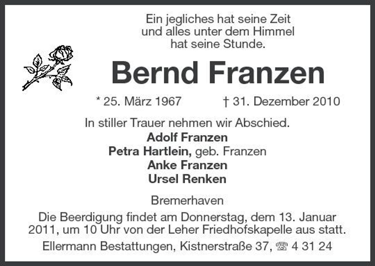 <p>Ein jegliches hat seine Zeit und alles unter dem Himmel hat seine Stunde.</p><p>Bernd Franzen<br />* 25. März 1967 † 31. Dezember 2010 In stiller Trauer nehmen wir Abschied. Adolf Franzen Petra Hartlein, geb. Franzen Anke Franzen Ursel Renken Bremerhaven Die Beerdigung findet am Donnerstag, dem 13. Januar 2011, um 10 Uhr von der Leher Friedhofskapelle aus statt. Ellermann Bestattungen, Kistnerstraße 37, 4 31 24</p>