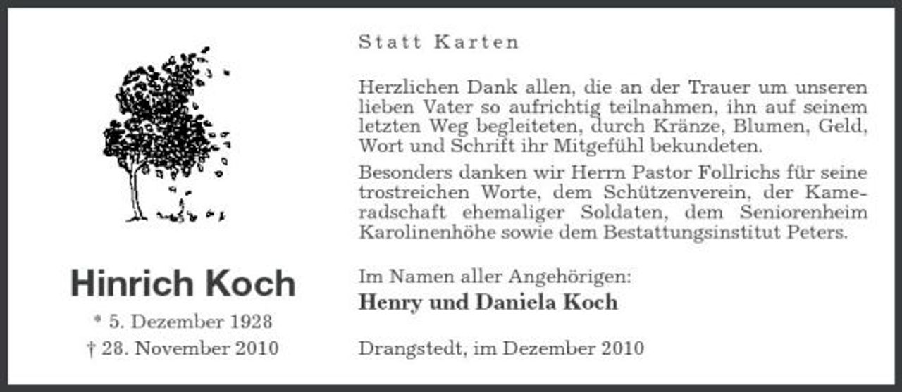 <p>Statt Karten Herzlichen Dank allen, die an der Trauer um unseren lieben Vater so aufrichtig teilnahmen, ihn auf seinem letzten Weg begleiteten, durch Kränze, Blumen, Geld, Wort und Schrift ihr Mitgefühl bekundeten. Besonders danken wir Herrn Pastor Follrichs für seine trostreichen Worte, dem Schützenverein, der Kameradschaft ehemaliger Soldaten, dem Seniorenheim Karolinenhöhe sowie dem Bestattungsinstitut Peters.</p><p>Hinrich Koch<br />* 5. Dezember 1928 † 28. November 2010</p><p>Im Namen aller Angehörigen:</p><p>Henry und Daniela Koch<br />Drangstedt, im Dezember 2010</p>