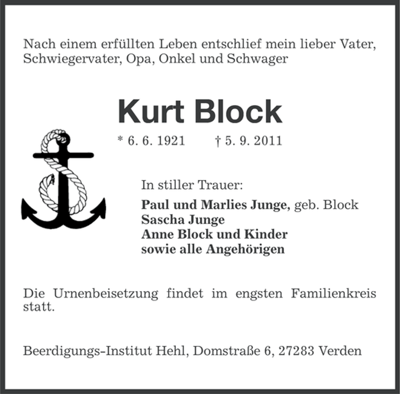 <p>Nach einem erfüllten Leben entschlief mein lieber Vater,<br />Schwiegervater, Opa, Onkel und Schwager</p><p>Kurt Block<br />* 6. 6. 1921</p><p>† 5. 9. 2011</p><p>In stiller Trauer:<br />Paul und Marlies Junge, geb. Block<br />Sascha Junge<br />Anne Block und Kinder<br />sowie alle Angehörigen<br />Die Urnenbeisetzung findet im engsten Familienkreis<br />statt.<br />Beerdigungs-Institut Hehl, Domstraße 6, 27283 Verden</p>