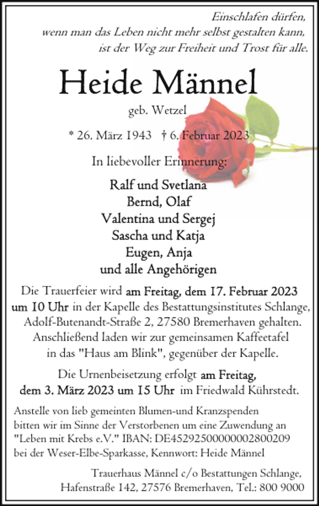<p>Einschlafen dürfen,<br />wenn man das Leben nicht mehr selbst gestalten kann,<br />ist der Weg zur Freiheit und Trost für alle.</p><p>geb. Wetzel<br />* 26. März 1943 † 6. Februar 2023</p><p>In liebevoller Erinnerung:</p><p>Die Trauerfeier wird<br />in der Kapelle des Bestattungsinstitutes Schlange,<br />Adolf-Butenandt-Straße 2, 27580 Bremerhaven gehalten.<br />Anschließend laden wir zur gemeinsamen Kaffeetafel<br />in das "Haus am Blink", gegenüber der Kapelle.<br />Die Urnenbeisetzung erfolgt<br />im Friedwald Kührstedt.<br />Anstelle von lieb gemeinten Blumen-und Kranzspenden<br />bitten wir im Sinne der Verstorbenen um eine Zuwendung an<br />"Leben mit Krebs e.V." IBAN: DE45292500000002800209<br />bei der Weser-Elbe-Sparkasse, Kennwort: Heide Männel<br />Trauerhaus Männel c/o Bestattungen Schlange,<br />Hafenstraße 142, 27576 Bremerhaven, Tel.: 800 9000</p>