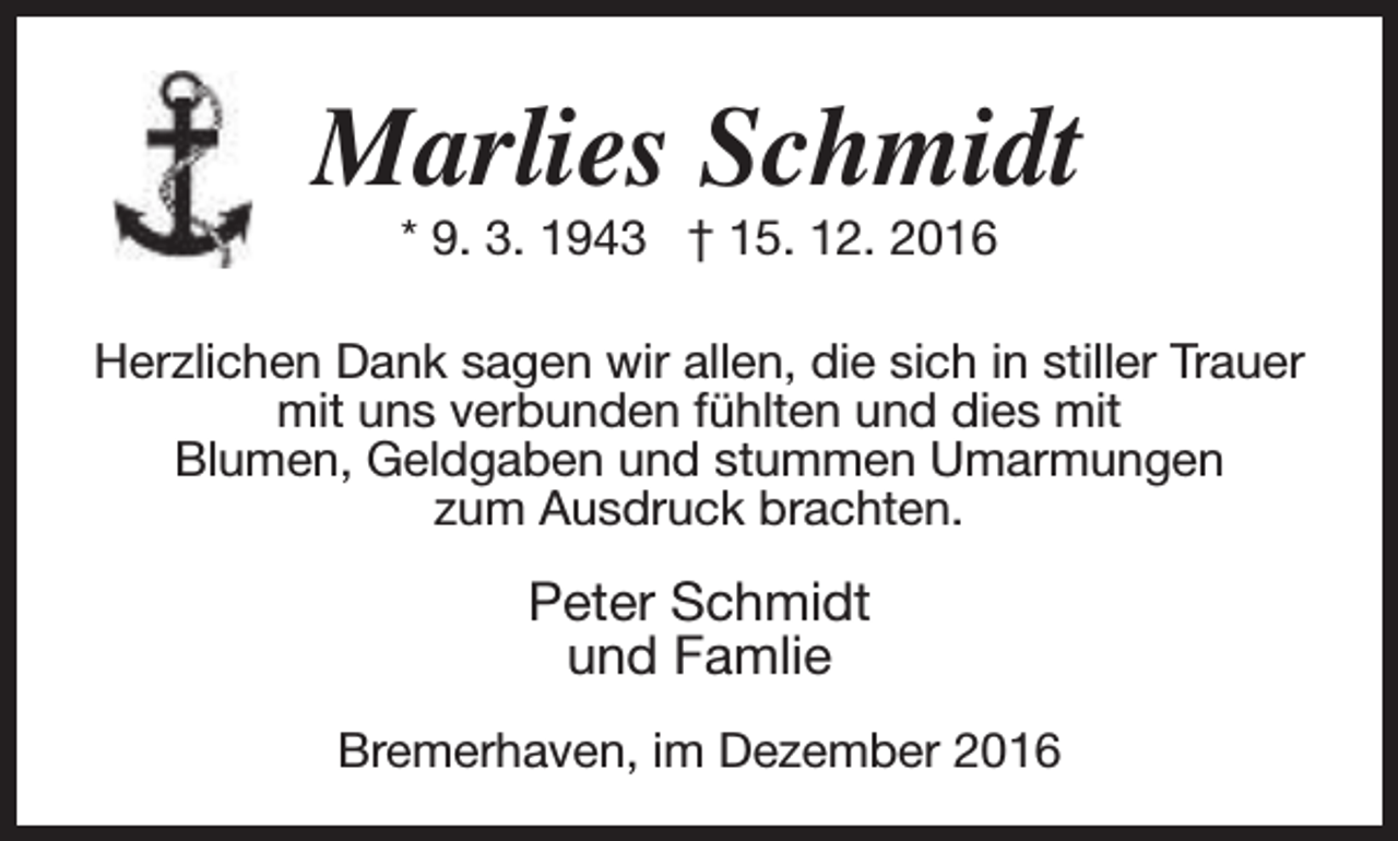 <p>Marlies Schmidt<br />* 9. 3. 1943 † 15. 12. 2016</p><p>Herzlichen Dank sagen wir allen, die sich in stiller Trauer<br />mit uns verbunden fühlten und dies mit<br />Blumen, Geldgaben und stummen Umarmungen<br />zum Ausdruck brachten.</p><p>Peter Schmidt<br />und Famlie<br />Bremerhaven, im Dezember 2016</p>