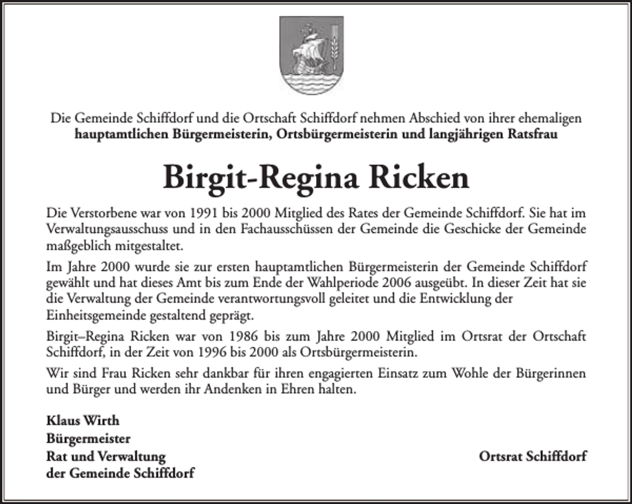 <p>Die Gemeinde Schiffdorf und die Ortschaft Schiffdorf nehmen Abschied von ihrer ehemaligen<br />hauptamtlichen Bürgermeisterin, Ortsbürgermeisterin und langjährigen Ratsfrau</p><p>Birgit-Regina Ricken<br />Die Verstorbene war von 1991 bis 2000 Mitglied des Rates der Gemeinde Schiffdorf. Sie hat im<br />Verwaltungsausschuss und in den Fachausschüssen der Gemeinde die Geschicke der Gemeinde<br />maßgeblich mitgestaltet.<br />Im Jahre 2000 wurde sie zur ersten hauptamtlichen Bürgermeisterin der Gemeinde Schiffdorf<br />gewählt und hat dieses Amt bis zum Ende der Wahlperiode 2006 ausgeübt. In dieser Zeit hat sie<br />die Verwaltung der Gemeinde verantwortungsvoll geleitet und die Entwicklung der<br />Einheitsgemeinde gestaltend geprägt.<br />Birgit–Regina Ricken war von 1986 bis zum Jahre 2000 Mitglied im Ortsrat der Ortschaft<br />Schiffdorf, in der Zeit von 1996 bis 2000 als Ortsbürgermeisterin.<br />Wir sind Frau Ricken sehr dankbar für ihren engagierten Einsatz zum Wohle der Bürgerinnen<br />und Bürger und werden ihr Andenken in Ehren halten.<br />Klaus Wirth<br />Bürgermeister<br />Rat und Verwaltung<br />der Gemeinde Schiffdorf</p><p>Ortsrat Schiffdorf</p>