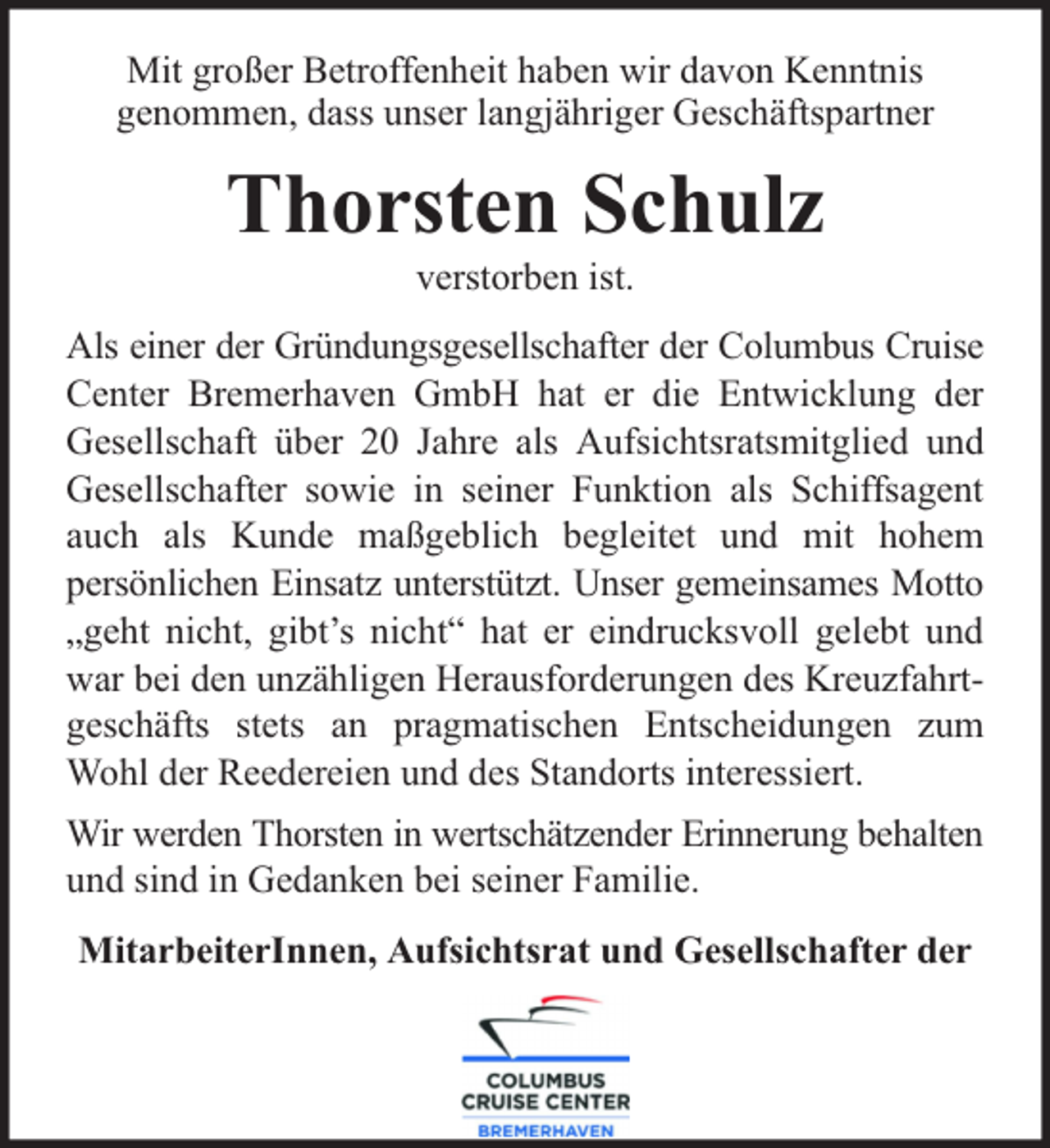 <p>Mit großer Betroffenheit haben wir davon Kenntnis<br />genommen, dass unser langjähriger Geschäftspartner</p><p>Thorsten Schulz<br />verstorben ist.</p><p>Als einer der Gründungsgesellschafter der Columbus Cruise<br />Center Bremerhaven GmbH hat er die Entwicklung der<br />Gesellschaft über 20 Jahre als Aufsichtsratsmitglied und<br />Gesellschafter sowie in seiner Funktion als Schiffsagent<br />auch als Kunde maßgeblich begleitet und mit hohem<br />persönlichen Einsatz unterstützt. Unser gemeinsames Motto<br />„geht nicht, gibt’s nicht“ hat er eindrucksvoll gelebt und<br />war bei den unzähligen Herausforderungen des Kreuzfahrtgeschäfts stets an pragmatischen Entscheidungen zum<br />Wohl der Reedereien und des Standorts interessiert.<br />Wir werden Thorsten in wertschätzender Erinnerung behalten<br />und sind in Gedanken bei seiner Familie.<br />MitarbeiterInnen, Aufsichtsrat und Gesellschafter der</p>