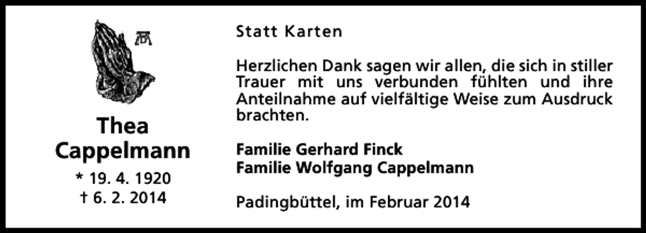 <p>Statt Karten</p><p>Thea<br />Cappelmann<br />* 19. 4. 1920<br />† 6. 2. 2014</p><p>Herzlichen Dank sagen wir allen, die sich in stiller<br />Trauer mit uns verbunden fühlten und ihre<br />Anteilnahme auf vielfältige Weise zum Ausdruck<br />brachten.<br />Familie Gerhard Finck<br />Familie Wolfgang Cappelmann<br />Padingbüttel, im Februar 2014</p>