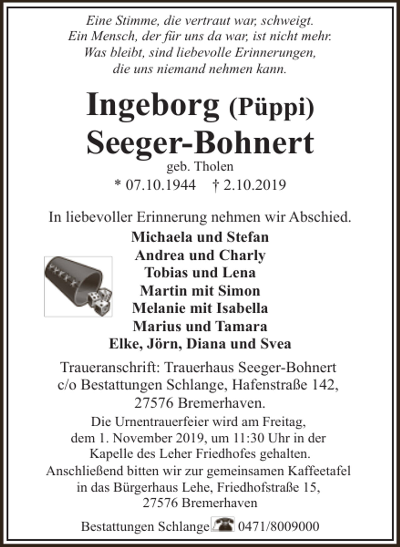 <p>Eine Stimme, die vertraut war, schweigt.<br />Ein Mensch, der für uns da war, ist nicht mehr.<br />Was bleibt, sind liebevolle Erinnerungen,<br />die uns niemand nehmen kann.</p><p>Ingeborg (Püppi)<br />Seeger-Bohnert<br />geb. Tholen<br />* 07.10.1944</p><p>† 2.10.2019</p><p>In liebevoller Erinnerung nehmen wir Abschied.<br />Michaela und Stefan<br />Andrea und Charly<br />Tobias und Lena<br />Martin mit Simon<br />Melanie mit Isabella<br />Marius und Tamara<br />Elke, Jörn, Diana und Svea<br />Traueranschrift: Trauerhaus Seeger-Bohnert<br />c/o Bestattungen Schlange, Hafenstraße 142,<br />27576 Bremerhaven.<br />Die Urnentrauerfeier wird am Freitag,<br />dem 1. November 2019, um 11:30 Uhr in der<br />Kapelle des Leher Friedhofes gehalten.<br />Anschließend bitten wir zur gemeinsamen Kaffeetafel<br />in das Bürgerhaus Lehe, Friedhofstraße 15,<br />27576 Bremerhaven<br />Bestattungen Schlange</p><p>0471/8009000</p>