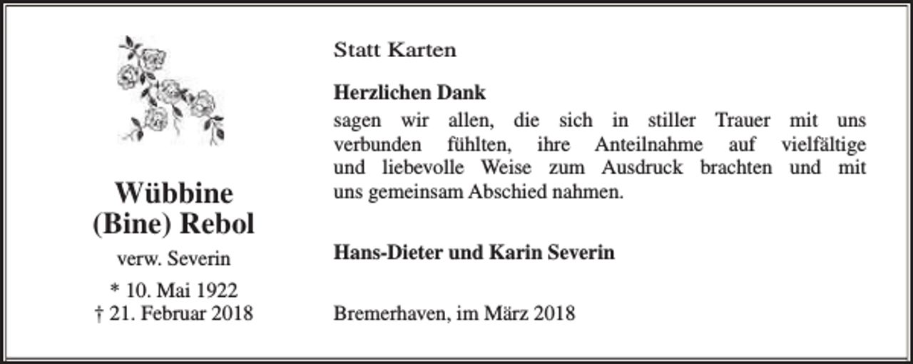 <p>Statt Karten</p><p>Wübbine<br />(Bine) Rebol<br />verw. Severin<br />* 10. Mai 1922<br />† 21. Februar 2018</p><p>Herzlichen Dank<br />sagen wir allen, die sich in stiller Trauer mit uns<br />verbunden fühlten, ihre Anteilnahme auf vielfältige<br />und liebevolle Weise zum Ausdruck brachten und mit<br />uns gemeinsam Abschied nahmen.<br />Hans-Dieter und Karin Severin<br />Bremerhaven, im März 2018</p>