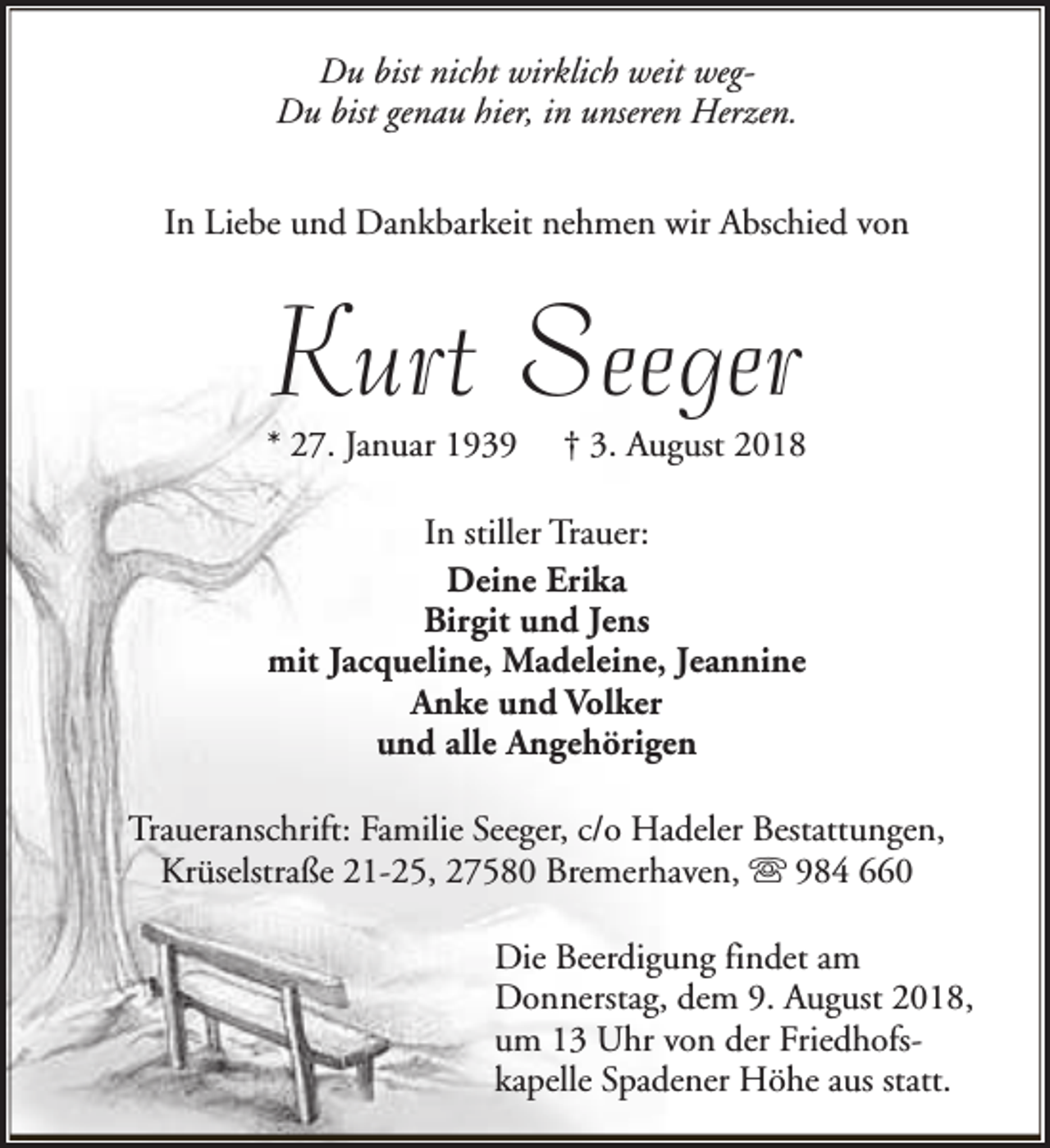 <p>Du bist nicht wirklich weit wegDu bist genau hier, in unseren Herzen.<br />In Liebe und Dankbarkeit nehmen wir Abschied von</p><p>Kurt Seeger</p><p>* 27. Januar 1939</p><p>† 3. August 2018</p><p>In stiller Trauer:<br />Deine Erika<br />Birgit und Jens<br />mit Jacqueline, Madeleine, Jeannine<br />Anke und Volker<br />und alle Angehörigen<br />Traueranschrift: Familie Seeger, c/o Hadeler Bestattungen,<br />Krüselstraße 21-25, 27580 Bremerhaven, s 984 660<br />Die Beerdigung findet am<br />Donnerstag, dem 9. August 2018,<br />um 13 Uhr von der Friedhofskapelle Spadener Höhe aus statt.</p>