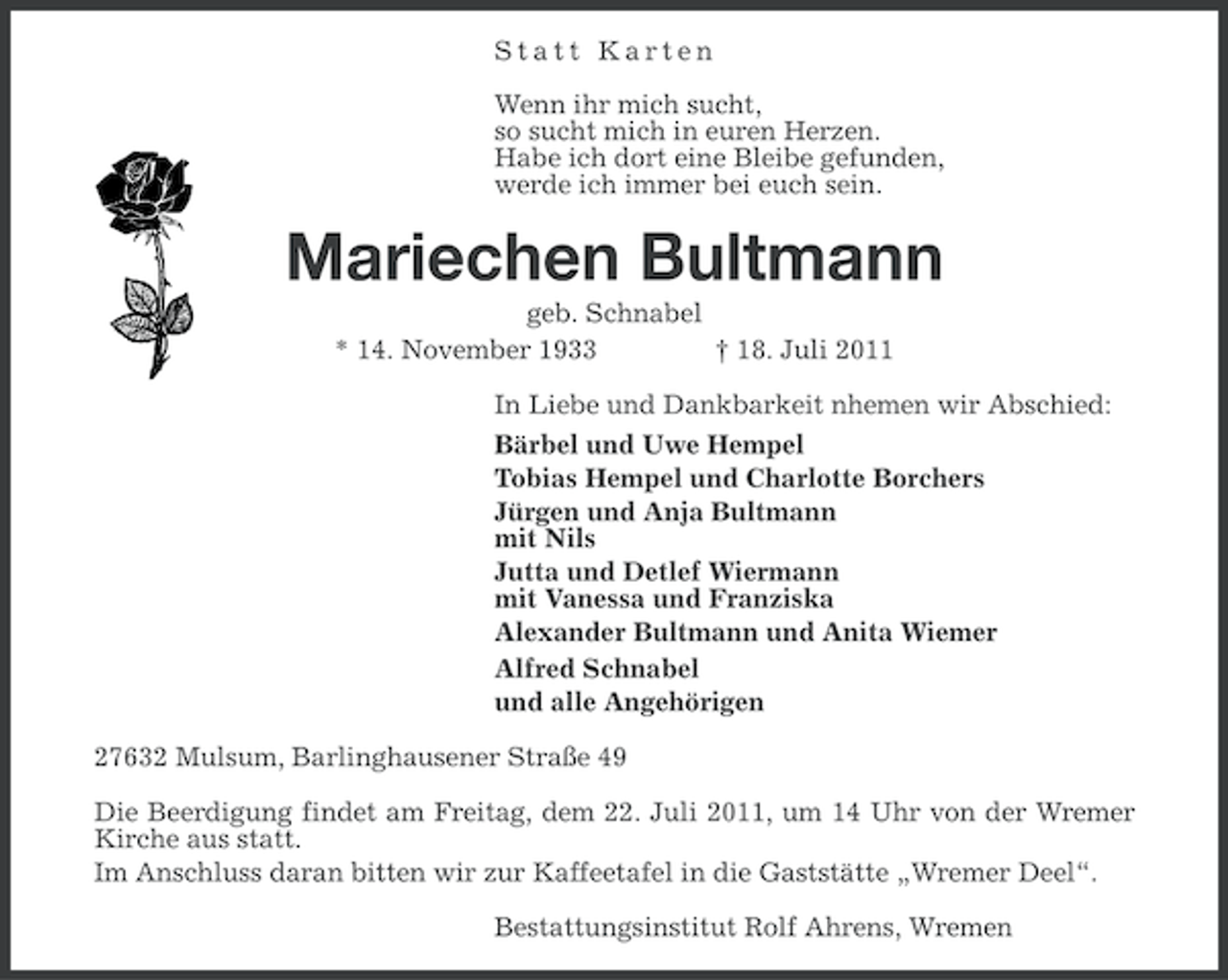 <p>Statt Karten<br />Wenn ihr mich sucht,<br />so sucht mich in euren Herzen.<br />Habe ich dort eine Bleibe gefunden,<br />werde ich immer bei euch sein.</p><p>Mariechen Bultmann<br />geb. Schnabel<br />* 14. November 1933<br />† 18. Juli 2011<br />In Liebe und Dankbarkeit nhemen wir Abschied:<br />Bärbel und Uwe Hempel<br />Tobias Hempel und Charlotte Borchers<br />Jürgen und Anja Bultmann<br />mit Nils<br />Jutta und Detlef Wiermann<br />mit Vanessa und Franziska<br />Alexander Bultmann und Anita Wiemer<br />Alfred Schnabel<br />und alle Angehörigen<br />27632 Mulsum, Barlinghausener Straße 49<br />Die Beerdigung findet am Freitag, dem 22. Juli 2011, um 14 Uhr von der Wremer<br />Kirche aus statt.<br />Im Anschluss daran bitten wir zur Kaffeetafel in die Gaststätte „Wremer Deel“.<br />Bestattungsinstitut Rolf Ahrens, Wremen</p>