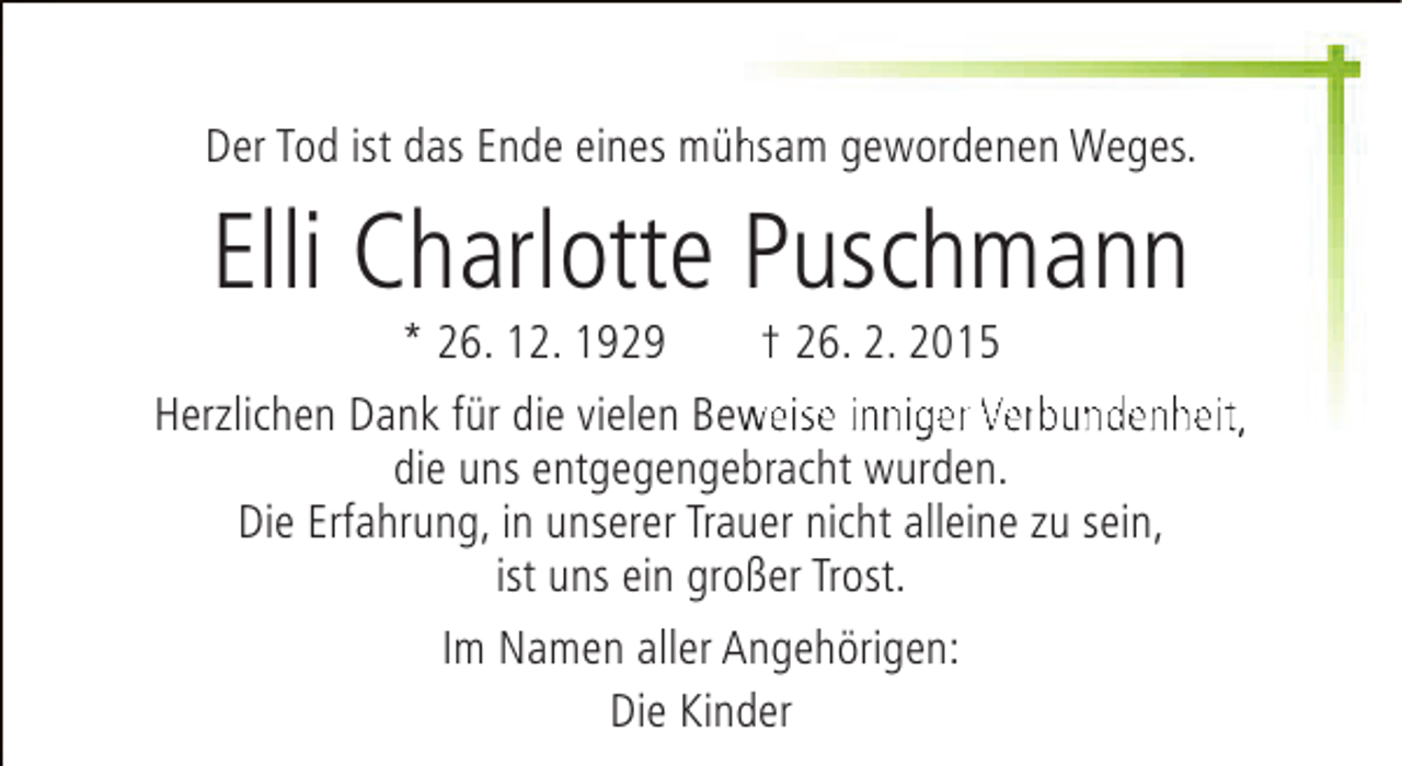 <p>Der Tod ist das Ende eines mühsam gewordenen Weges.<br />h</p><p>Elli Charlotte Puschmann</p><p>* 26. 12. 1929<br />† 26. 2. 2015<br />Herzlichen Dank für die vielen Beweise inniger Verbundenheit,<br />w<br />die uns entgegengebracht wurden.<br />Die Erfahrung, in unserer Trauer nicht alleine zu sein,<br />ist uns ein großer Trost.<br />Im Namen aller Angehörigen:<br />Die Kinder</p>