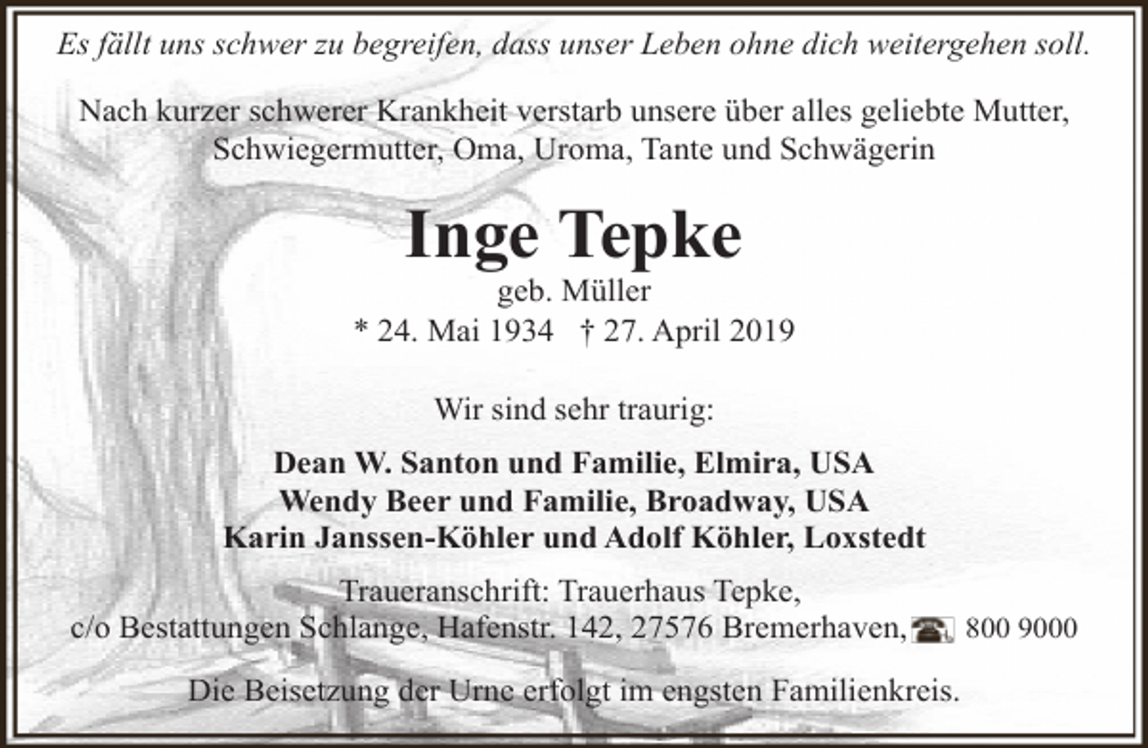 <p>Es fällt uns schwer zu begreifen, dass unser Leben ohne dich weitergehen soll.<br />Nach kurzer schwerer Krankheit verstarb unsere über alles geliebte Mutter,<br />Schwiegermutter, Oma, Uroma, Tante und Schwägerin</p><p>Inge Tepke</p><p>geb. Müller<br />* 24. Mai 1934 † 27. April 2019<br />Wir sind sehr traurig:<br />Dean W. Santon und Familie, Elmira, USA<br />Wendy Beer und Familie, Broadway, USA<br />Karin Janssen-Köhler und Adolf Köhler, Loxstedt<br />Traueranschrift: Trauerhaus Tepke,<br />c/o Bestattungen Schlange, Hafenstr. 142, 27576 Bremerhaven,<br />Die Beisetzung der Urne erfolgt im engsten Familienkreis.</p><p>800 9000</p>