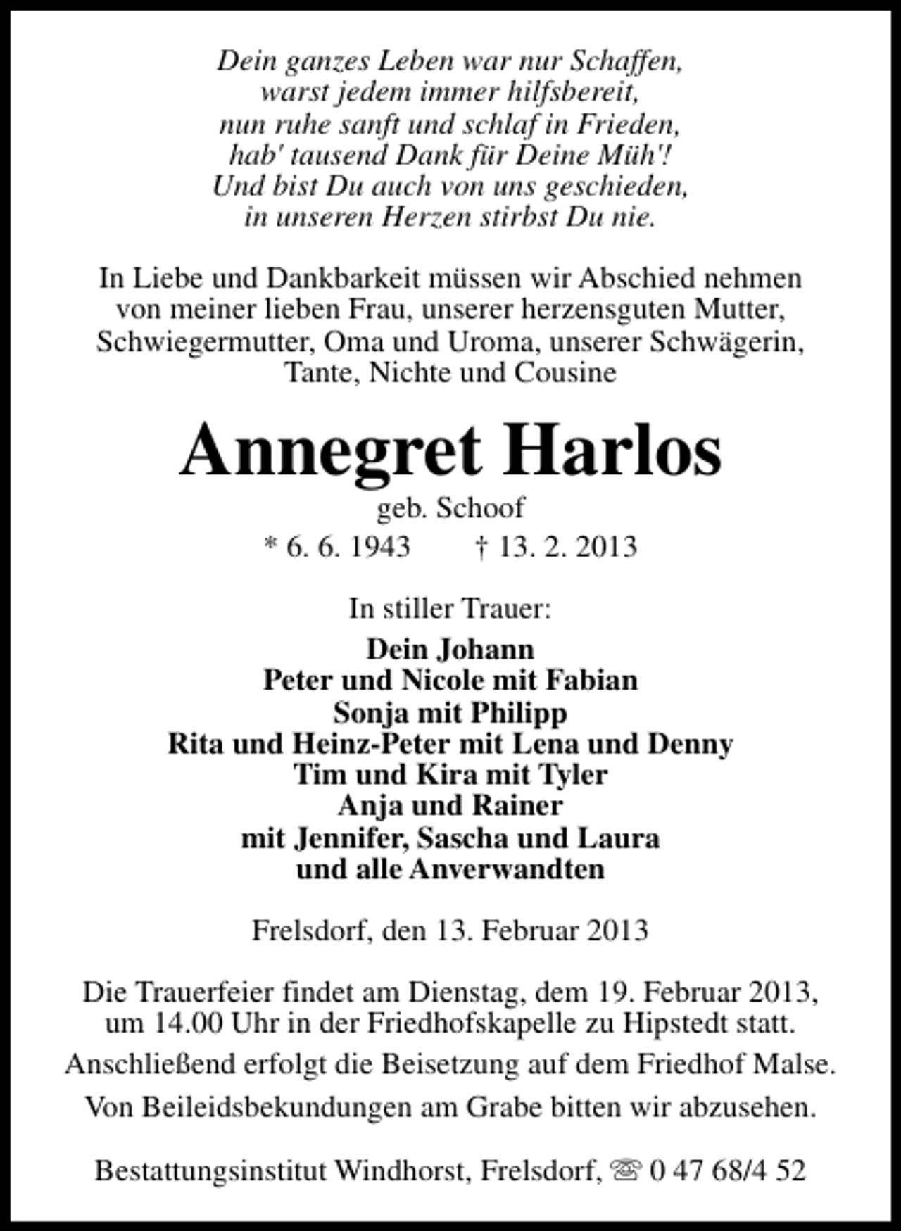 <p>Dein ganzes Leben war nur Schaffen,<br />warst jedem immer hilfsbereit,<br />nun ruhe sanft und schlaf in Frieden,<br />hab' tausend Dank für Deine Müh'!<br />Und bist Du auch von uns geschieden,<br />in unseren Herzen stirbst Du nie.<br />In Liebe und Dankbarkeit müssen wir Abschied nehmen<br />von meiner lieben Frau, unserer herzensguten Mutter,<br />Schwiegermutter, Oma und Uroma, unserer Schwägerin,<br />Tante, Nichte und Cousine</p><p>Annegret Harlos<br />geb. Schoof<br />* 6. 6. 1943<br />† 13. 2. 2013</p><p>In stiller Trauer:<br />Dein Johann<br />Peter und Nicole mit Fabian<br />Sonja mit Philipp<br />Rita und Heinz-Peter mit Lena und Denny<br />Tim und Kira mit Tyler<br />Anja und Rainer<br />mit Jennifer, Sascha und Laura<br />und alle Anverwandten<br />Frelsdorf, den 13. Februar 2013<br />Die Trauerfeier findet am Dienstag, dem 19. Februar 2013,<br />um 14.00 Uhr in der Friedhofskapelle zu Hipstedt statt.<br />Anschließend erfolgt die Beisetzung auf dem Friedhof Malse.<br />Von Beileidsbekundungen am Grabe bitten wir abzusehen.<br />Bestattungsinstitut Windhorst, Frelsdorf, s 0 47 68/4 52</p>