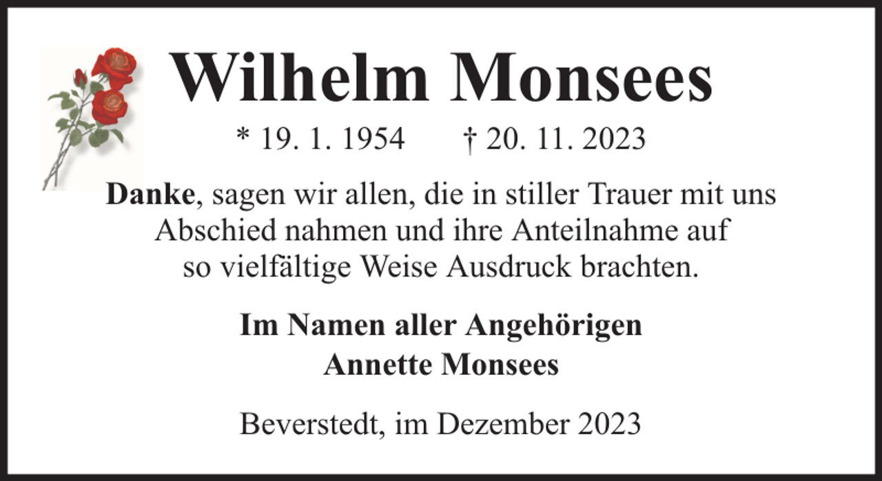 <p>Wilhelm Monsees<br />* 19. 1. 1954</p><p>† 20. 11. 2023</p><p>Danke, sagen wir allen, die in stiller Trauer mit uns<br />Abschied nahmen und ihre Anteilnahme auf<br />so vielfältige Weise Ausdruck brachten.<br />Im Namen aller Angehörigen<br />Annette Monsees<br />Beverstedt, im Dezember 2023</p>