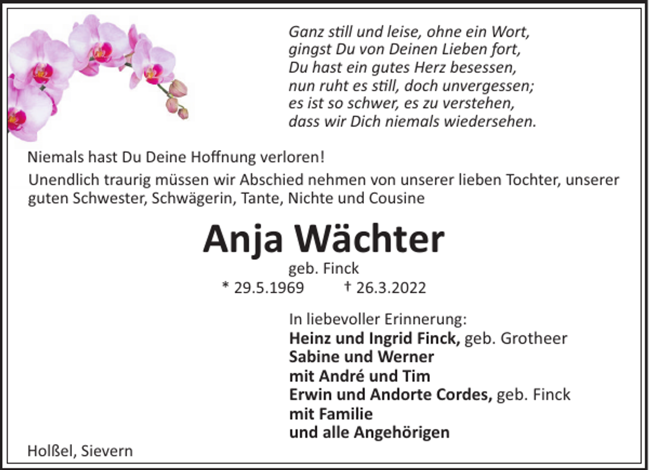 <p>Ganz sll und leise, ohne ein Wort,<br />gingst Du von Deinen Lieben fort,<br />Du hast ein gutes Herz besessen,<br />nun ruht es sll, doch unvergessen;<br />es ist so schwer, es zu verstehen,<br />dass wir Dich niemals wiedersehen.<br />Niemals hast Du Deine Hoﬀnung verloren!<br />Unendlich traurig müssen wir Abschied nehmen von unserer lieben Tochter, unserer<br />guten Schwester, Schwägerin, Tante, Nichte und Cousine</p><p>Anja Wächter<br />geb. Finck<br />* 29.5.1969<br />† 26.3.2022<br />In liebevoller Erinnerung:<br />Heinz und Ingrid Finck, geb. Grotheer<br />Sabine und Werner<br />mit André und Tim<br />Erwin und Andorte Cordes, geb. Finck<br />mit Familie<br />und alle Angehörigen<br />Holßel, Sievern</p>
