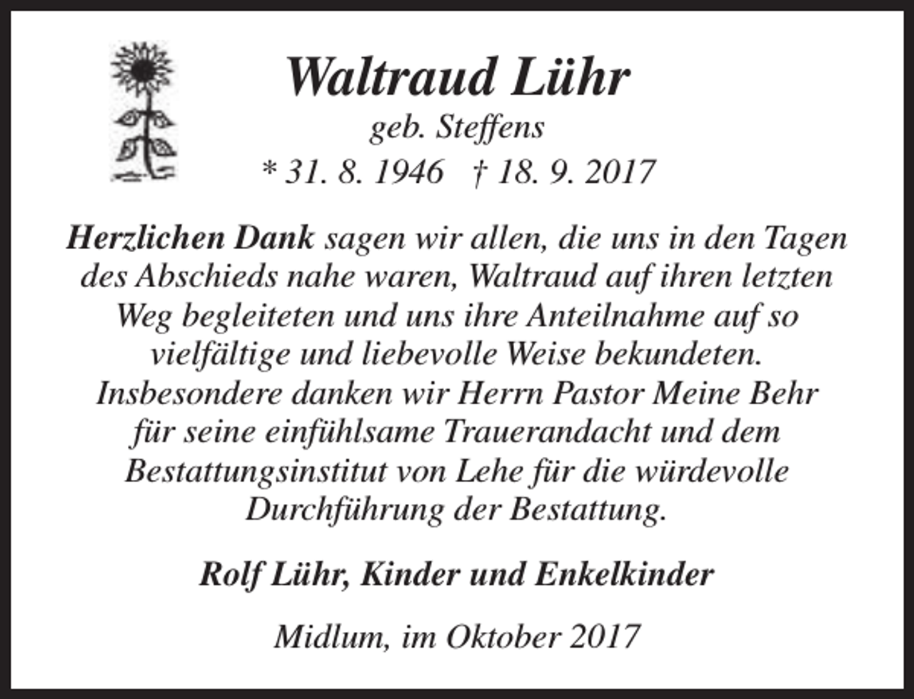 <p>Waltraud Lühr</p><p>geb. Steffens<br />* 31. 8. 1946 † 18. 9. 2017<br />Herzlichen Dank sagen wir allen, die uns in den Tagen<br />des Abschieds nahe waren, Waltraud auf ihren letzten<br />Weg begleiteten und uns ihre Anteilnahme auf so<br />vielfältige und liebevolle Weise bekundeten.<br />Insbesondere danken wir Herrn Pastor Meine Behr<br />für seine einfühlsame Trauerandacht und dem<br />Bestattungsinstitut von Lehe für die würdevolle<br />Durchführung der Bestattung.<br />Rolf Lühr, Kinder und Enkelkinder<br />Midlum, im Oktober 2017</p>