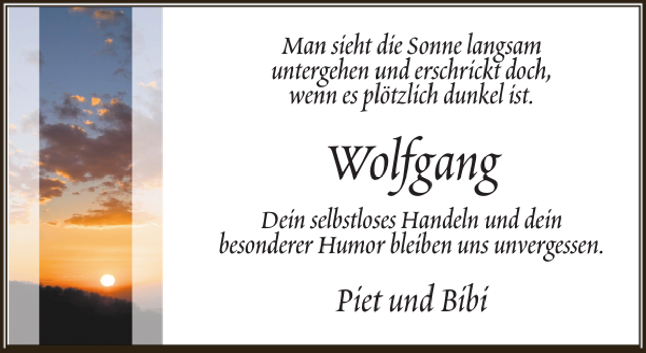 <p>Man sieht die Sonne langsam<br />untergehen und erschrickt doch,<br />wenn es plötzlich dunkel ist.</p><p>Wolfgang</p><p>Dein selbstloses Handeln und dein<br />besonderer Humor bleiben uns unvergessen.</p><p>Piet und Bibi</p>