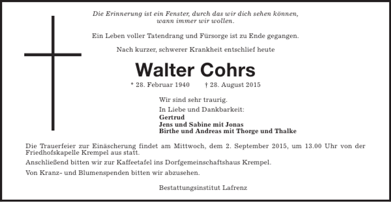 <p>Die Erinnerung ist ein Fenster, durch das wir dich sehen können,<br />wann immer wir wollen.<br />Ein Leben voller Tatendrang und Fürsorge ist zu Ende gegangen.<br />Nach kurzer, schwerer Krankheit entschlief heute</p><p>Walter Cohrs</p><p>* 28. Februar 1940</p><p>† 28. August 2015</p><p>Wir sind sehr traurig.<br />In Liebe und Dankbarkeit:<br />Gertrud<br />Jens und Sabine mit Jonas<br />Birthe und Andreas mit Thorge und Thalke<br />Die Trauerfeier zur Einäscherung findet am Mittwoch, dem 2. September 2015, um 13.00 Uhr von der<br />Friedhofskapelle Krempel aus statt.<br />Anschließend bitten wir zur Kaffeetafel ins Dorfgemeinschaftshaus Krempel.<br />Von Kranz- und Blumenspenden bitten wir abzusehen.<br />Bestattungsinstitut Lafrenz</p>