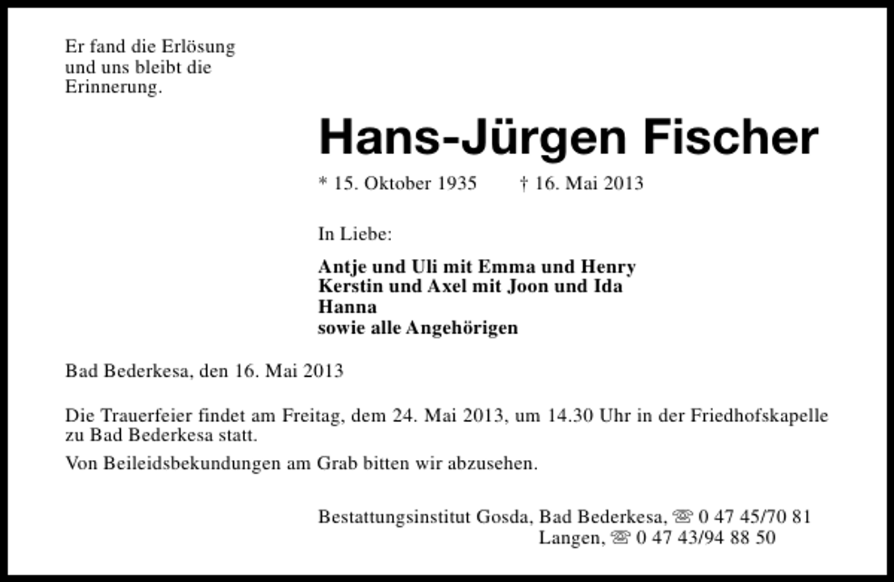 <p>Er fand die Erlösung<br />und uns bleibt die<br />Erinnerung.</p><p>Hans-Jürgen Fischer<br />* 15. Oktober 1935</p><p>† 16. Mai 2013</p><p>In Liebe:<br />Antje und Uli mit Emma und Henry<br />Kerstin und Axel mit Joon und Ida<br />Hanna<br />sowie alle Angehörigen<br />Bad Bederkesa, den 16. Mai 2013<br />Die Trauerfeier findet am Freitag, dem 24. Mai 2013, um 14.30 Uhr in der Friedhofskapelle<br />zu Bad Bederkesa statt.<br />Von Beileidsbekundungen am Grab bitten wir abzusehen.<br />Bestattungsinstitut Gosda, Bad Bederkesa, s 0 47 45/70 81<br />Langen, s 0 47 43/94 88 50</p>