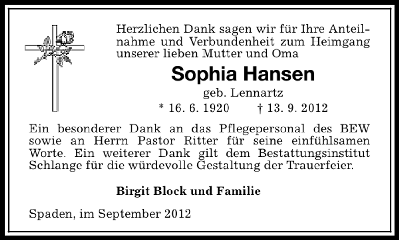 <p>Herzlichen Dank sagen wir für Ihre Anteilnahme und Verbundenheit zum Heimgang<br />unserer lieben Mutter und Oma</p><p>Sophia Hansen</p><p>geb. Lennartz<br />* 16. 6. 1920<br />† 13. 9. 2012<br />Ein besonderer Dank an das Pflegepersonal des BEW<br />sowie an Herrn Pastor Ritter für seine einfühlsamen<br />Worte. Ein weiterer Dank gilt dem Bestattungsinstitut<br />Schlange für die würdevolle Gestaltung der Trauerfeier.<br />Birgit Block und Familie<br />Spaden, im September 2012</p>