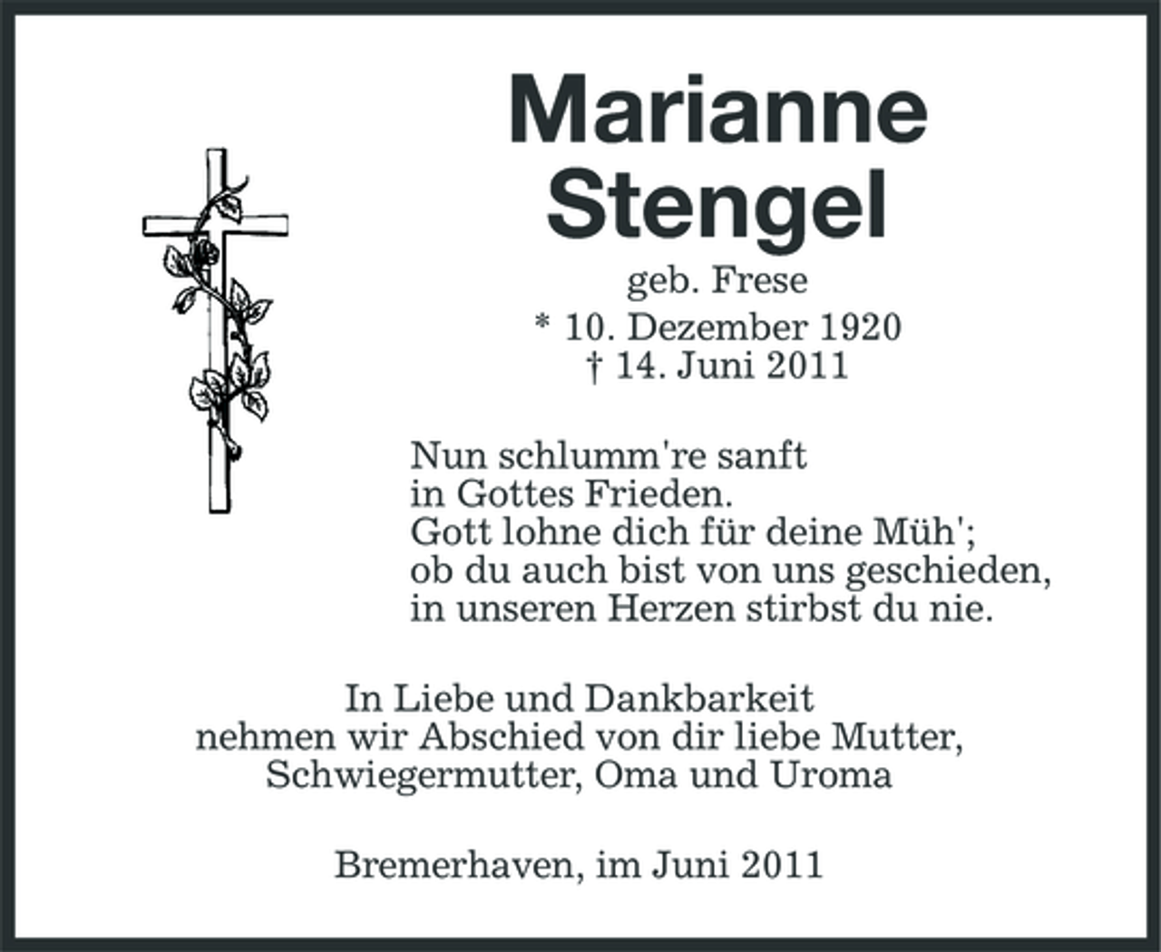 <p>Marianne Stengel<br />geb. Frese * 10. Dezember 1920 † 14. Juni 2011 Nun schlumm're sanft in Gottes Frieden. Gott lohne dich für deine Müh'; ob du auch bist von uns geschieden, in unseren Herzen stirbst du nie. In Liebe und Dankbarkeit nehmen wir Abschied von dir liebe Mutter, Schwiegermutter, Oma und Uroma Bremerhaven, im Juni 2011</p>