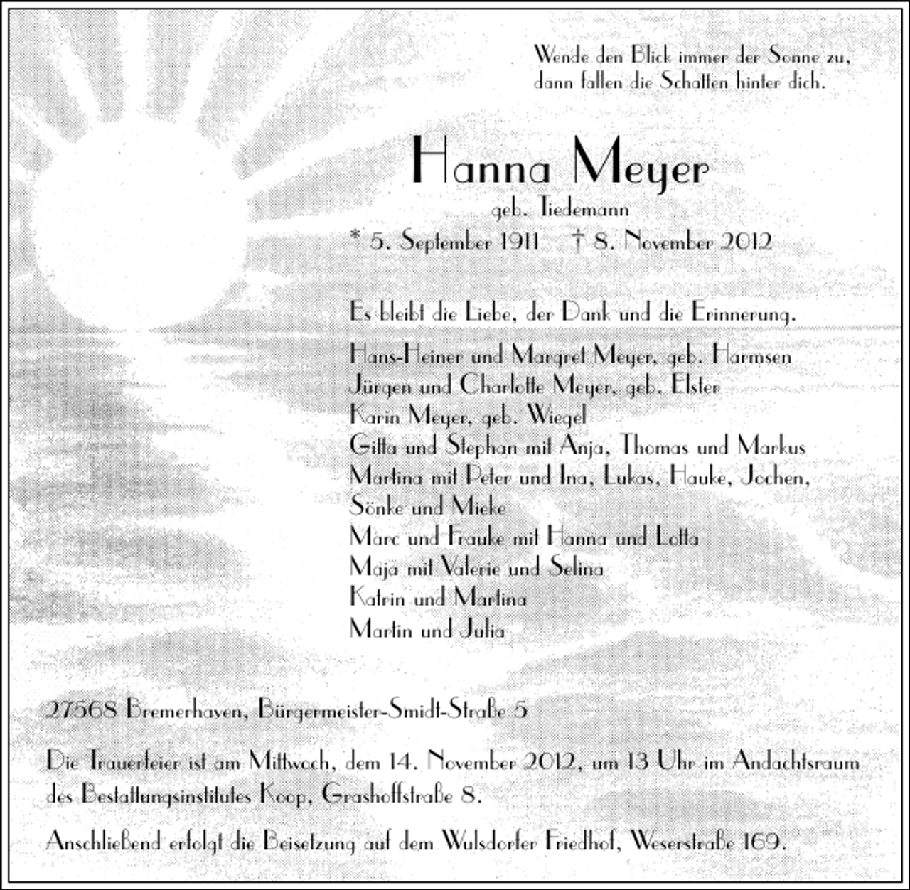<p>Wende den Blick immer der Sonne zu,<br />dann fallen die Schatten hinter dich.</p><p>Hanna Meyer</p><p>geb. Tiedemann<br />* 5. September 1911 † 8. November 2012<br />Es bleibt die Liebe, der Dank und die Erinnerung.<br />Hans-Heiner und Margret Meyer, geb. Harmsen<br />Jürgen und Charlotte Meyer, geb. Elster<br />Karin Meyer, geb. Wiegel<br />Gitta und Stephan mit Anja, Thomas und Markus<br />Martina mit Peter und Ina, Lukas, Hauke, Jochen,<br />Sönke und Mieke<br />Marc und Frauke mit Hanna und Lotta<br />Maja mit Valerie und Selina<br />Katrin und Martina<br />Martin und Julia<br />27568 Bremerhaven, Bürgermeister-Smidt-Straße 5<br />Die Trauerfeier ist am Mittwoch, dem 14. November 2012, um 13 Uhr im Andachtsraum<br />des Bestattungsinstitutes Koop, Grashoffstraße 8.<br />Anschließend erfolgt die Beisetzung auf dem Wulsdorfer Friedhof, Weserstraße 169.</p>