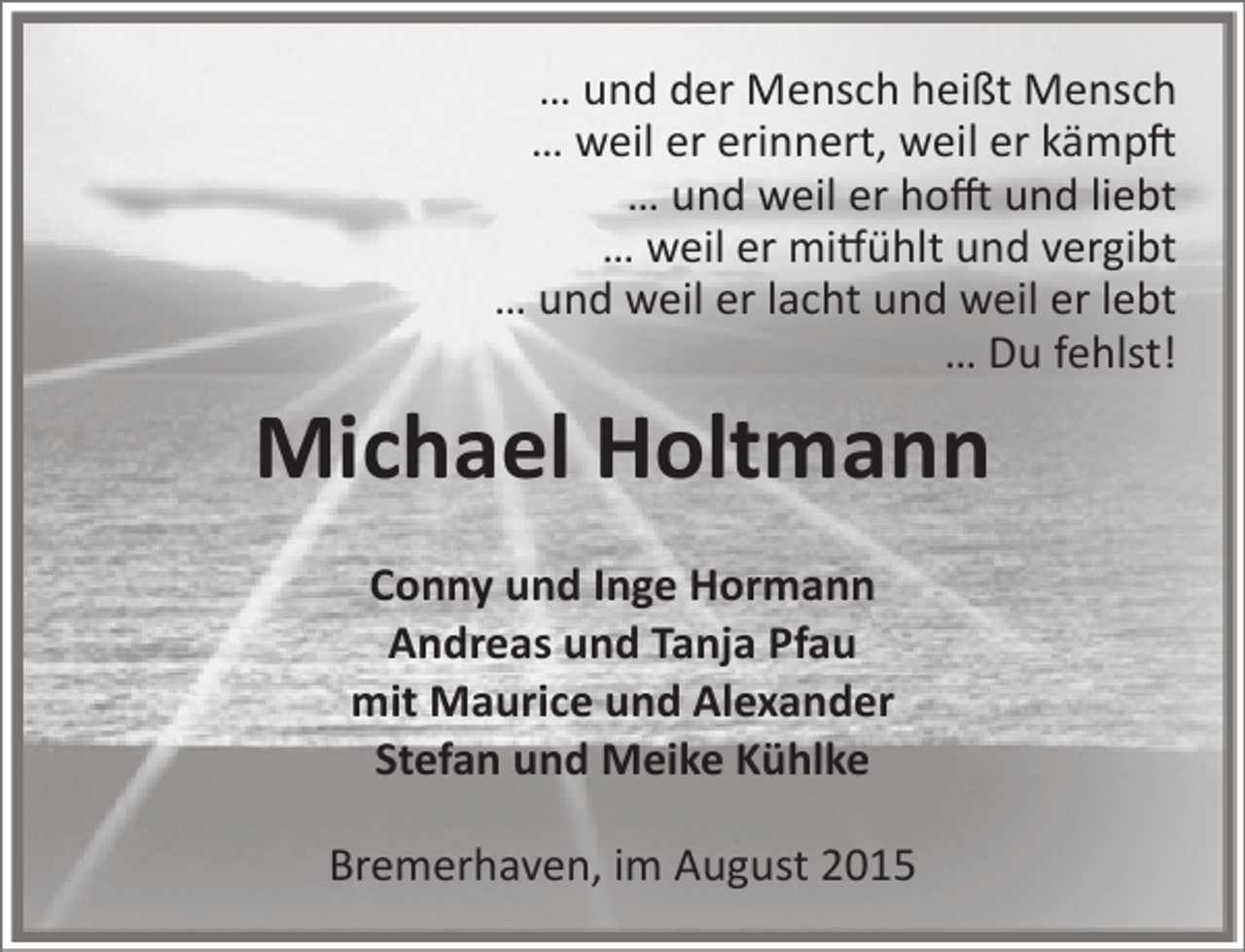 <p>… und der Mensch heißt Mensch<br />… weil er erinnert, weil er kämpft<br />… und weil er hofft und liebt<br />… weil er mitfühlt und vergibt<br />… und weil er lacht und weil er lebt<br />… Du fehlst!</p><p>Michael Holtmann<br />Conny und Inge Hormann<br />Andreas und Tanja Pfau<br />mit Maurice und Alexander<br />Stefan und Meike Kühlke<br />Bremerhaven, im August 2015</p>