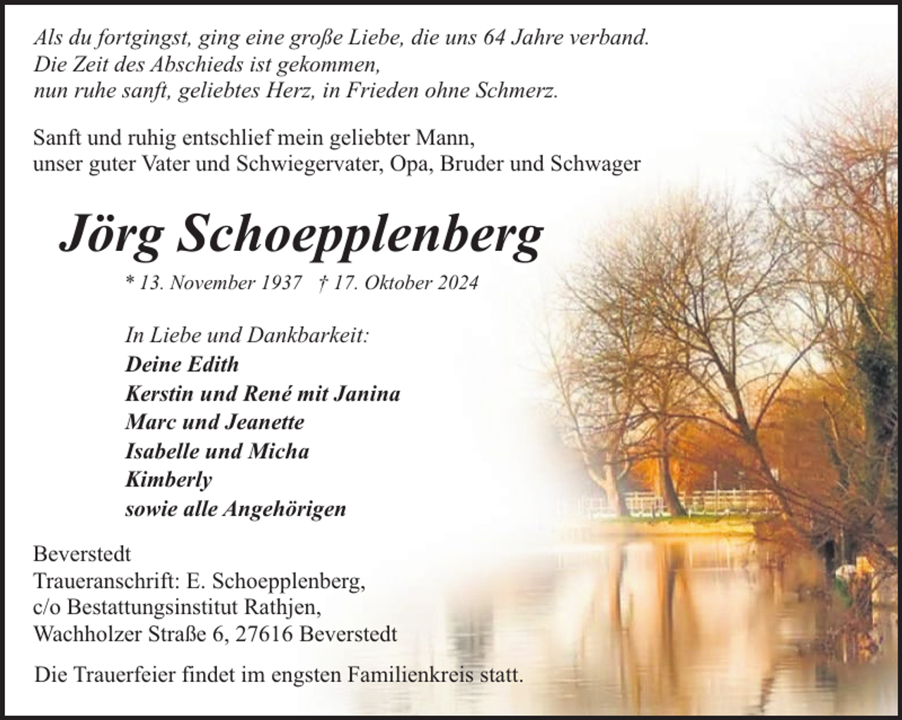 <p>Als du fortgingst, ging eine große Liebe, die uns 64 Jahre verband.<br />Die Zeit des Abschieds ist gekommen,<br />nun ruhe sanft, geliebtes Herz, in Frieden ohne Schmerz.<br />Sanft und ruhig entschlief mein geliebter Mann,<br />unser guter Vater und Schwiegervater, Opa, Bruder und Schwager</p><p>Jörg Schoepplenberg<br />* 13. November 1937 † 17. Oktober 2024</p><p>In Liebe und Dankbarkeit:<br />Deine Edith<br />Kerstin und René mit Janina<br />Marc und Jeanette<br />Isabelle und Micha<br />Kimberly<br />sowie alle Angehörigen<br />Beverstedt<br />Traueranschrift: E. Schoepplenberg,<br />c/o Bestattungsinstitut Rathjen,<br />Wachholzer Straße 6, 27616 Beverstedt<br />Die Trauerfeier findet im engsten Familienkreis statt.</p>