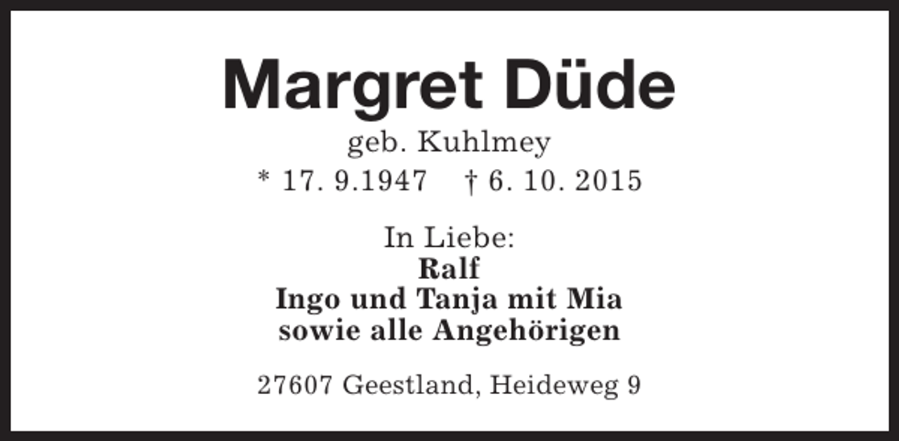<p>Margret Düde<br />geb. Kuhlmey<br />* 17. 9.1947 † 6. 10. 2015<br />In Liebe:<br />Ralf<br />Ingo und Tanja mit Mia<br />sowie alle Angehörigen<br />27607 Geestland, Heideweg 9</p>